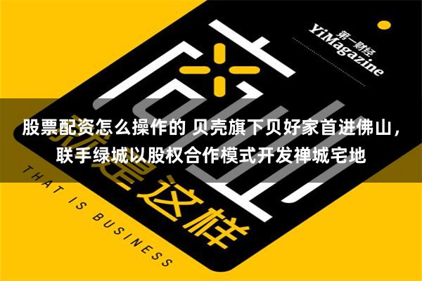 股票配资怎么操作的 贝壳旗下贝好家首进佛山，联手绿城以股权合